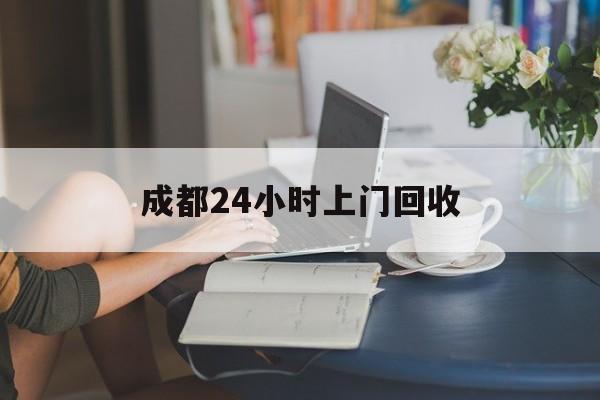 永春最新成都24小时上门回收方法分析(最方便真实的永春成都24小时上门回收废品电话方法)